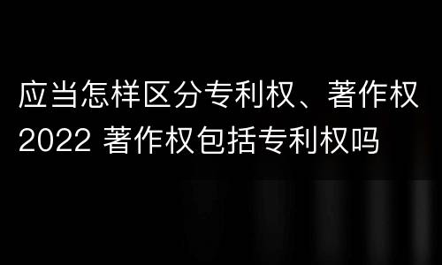 应当怎样区分专利权、著作权2022 著作权包括专利权吗