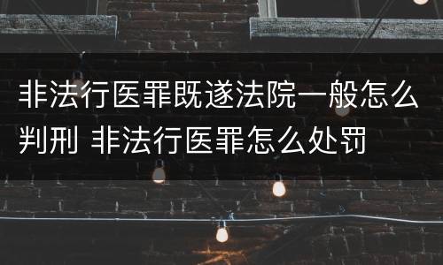 非法行医罪既遂法院一般怎么判刑 非法行医罪怎么处罚
