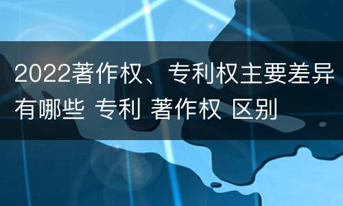 2022著作权、专利权主要差异有哪些 专利 著作权 区别