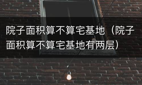 院子面积算不算宅基地（院子面积算不算宅基地有两层）