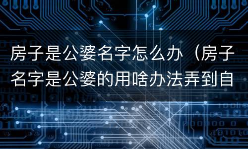 房子是公婆名字怎么办（房子名字是公婆的用啥办法弄到自己名下）