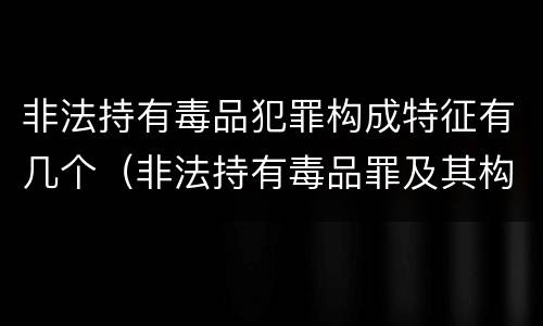 非法持有毒品犯罪构成特征有几个（非法持有毒品罪及其构成特征）