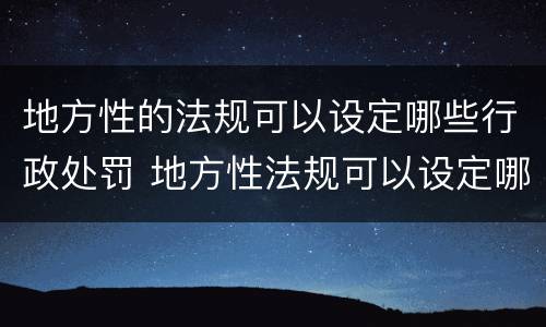 地方性的法规可以设定哪些行政处罚 地方性法规可以设定哪几种行政处罚