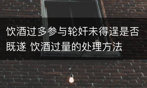 饮酒过多参与轮奸未得逞是否既遂 饮酒过量的处理方法