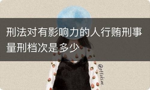 刑法对有影响力的人行贿刑事量刑档次是多少