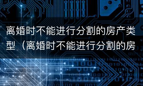 离婚时不能进行分割的房产类型（离婚时不能进行分割的房产类型有）