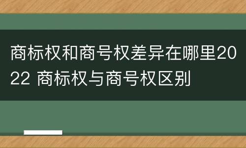 商标权和商号权差异在哪里2022 商标权与商号权区别