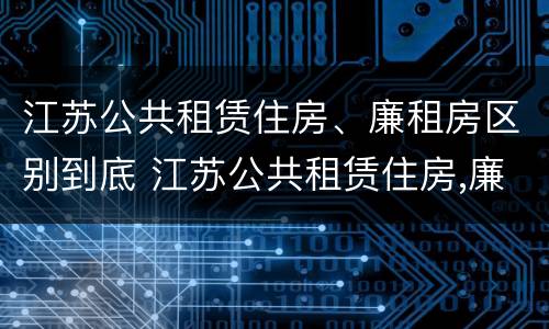 江苏公共租赁住房、廉租房区别到底 江苏公共租赁住房,廉租房区别到底是什么