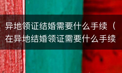 异地领证结婚需要什么手续（在异地结婚领证需要什么手续）