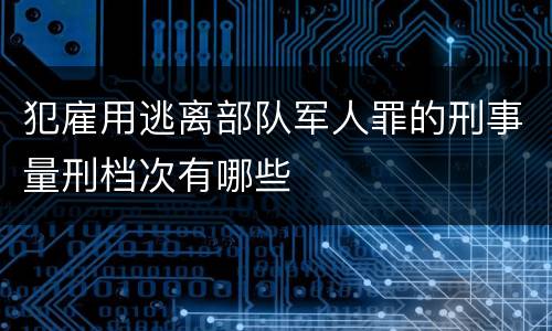 犯雇用逃离部队军人罪的刑事量刑档次有哪些