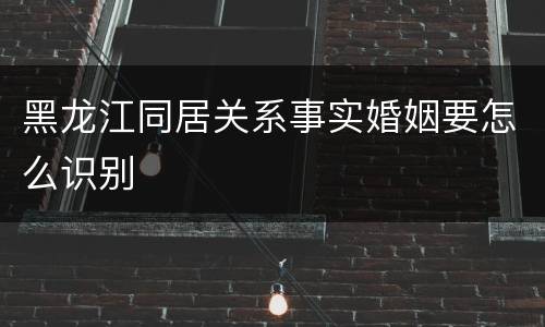 黑龙江同居关系事实婚姻要怎么识别