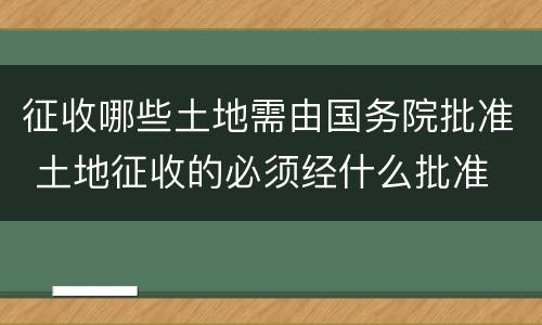 征收哪些土地需由国务院批准 土地征收的必须经什么批准