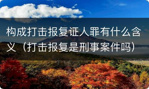 构成打击报复证人罪有什么含义（打击报复是刑事案件吗）