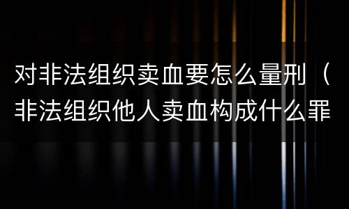 对非法组织卖血要怎么量刑（非法组织他人卖血构成什么罪）