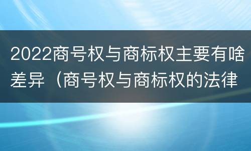 2022商号权与商标权主要有啥差异（商号权与商标权的法律冲突与解决）
