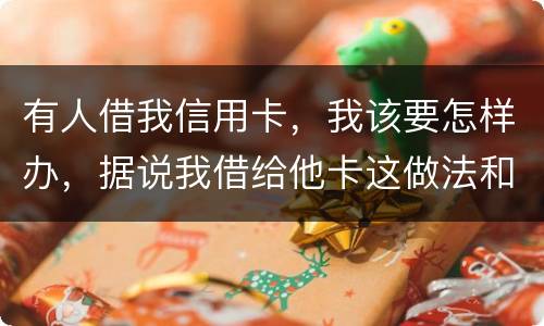有人借我信用卡，我该要怎样办，据说我借给他卡这做法和他构成共有犯罪了