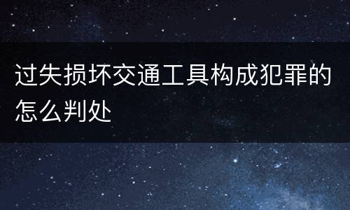 过失损坏交通工具构成犯罪的怎么判处