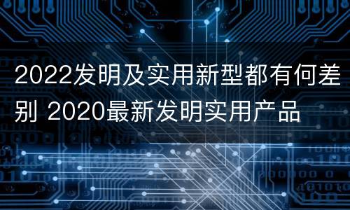 2022发明及实用新型都有何差别 2020最新发明实用产品