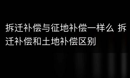 拆迁补偿与征地补偿一样么 拆迁补偿和土地补偿区别