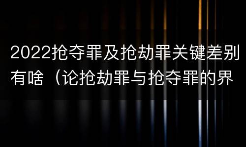 2022抢夺罪及抢劫罪关键差别有啥（论抢劫罪与抢夺罪的界限）