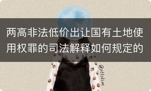 两高非法低价出让国有土地使用权罪的司法解释如何规定的