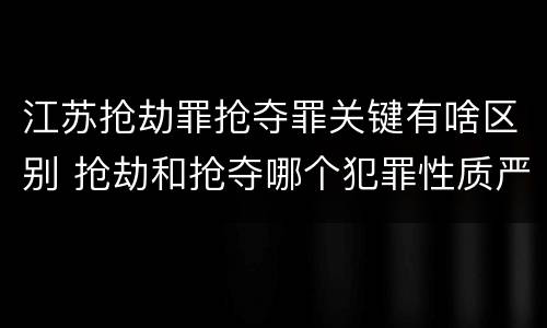 江苏抢劫罪抢夺罪关键有啥区别 抢劫和抢夺哪个犯罪性质严重