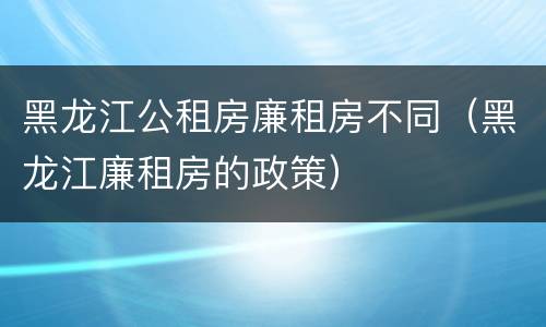 黑龙江公租房廉租房不同（黑龙江廉租房的政策）