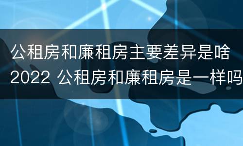 公租房和廉租房主要差异是啥2022 公租房和廉租房是一样吗