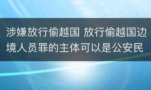 涉嫌放行偷越国 放行偷越国边境人员罪的主体可以是公安民警吗