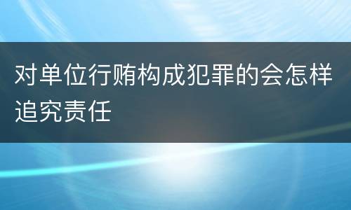 对单位行贿构成犯罪的会怎样追究责任