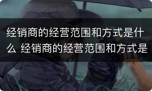 经销商的经营范围和方式是什么 经销商的经营范围和方式是什么呢