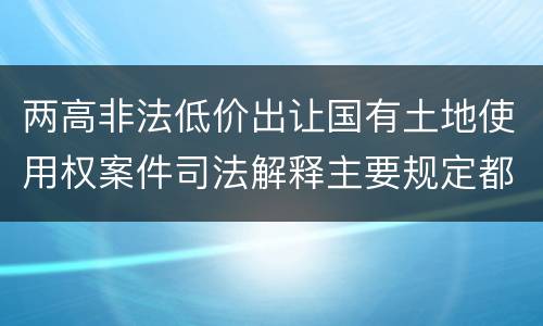 两高非法低价出让国有土地使用权案件司法解释主要规定都有哪些