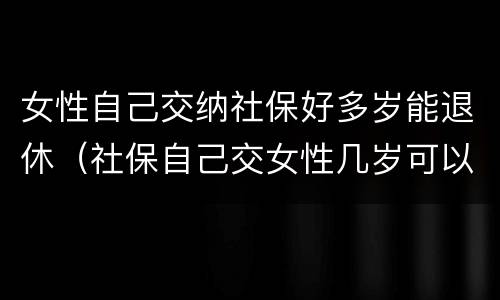 女性自己交纳社保好多岁能退休（社保自己交女性几岁可以退休）