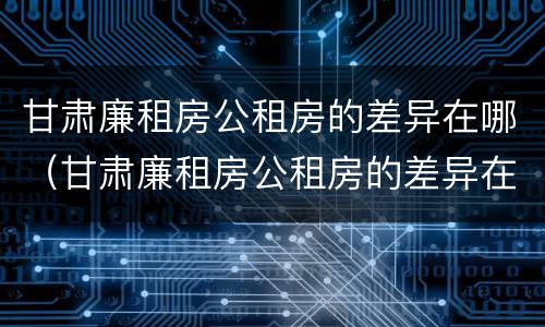甘肃廉租房公租房的差异在哪（甘肃廉租房公租房的差异在哪查）