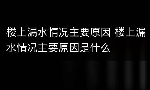 楼上漏水情况主要原因 楼上漏水情况主要原因是什么