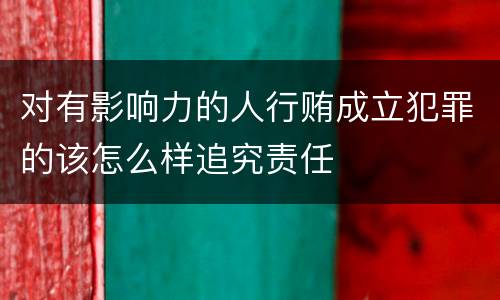 对有影响力的人行贿成立犯罪的该怎么样追究责任