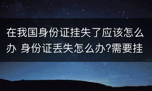 在我国身份证挂失了应该怎么办 身份证丢失怎么办?需要挂失吗
