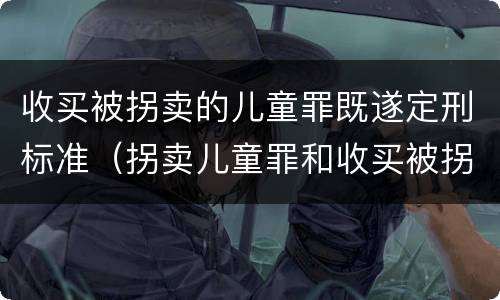 收买被拐卖的儿童罪既遂定刑标准（拐卖儿童罪和收买被拐卖儿童罪）