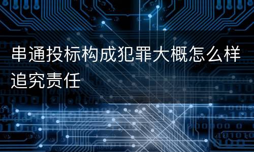 串通投标构成犯罪大概怎么样追究责任