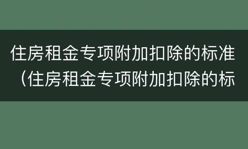 住房租金专项附加扣除的标准（住房租金专项附加扣除的标准是几档）