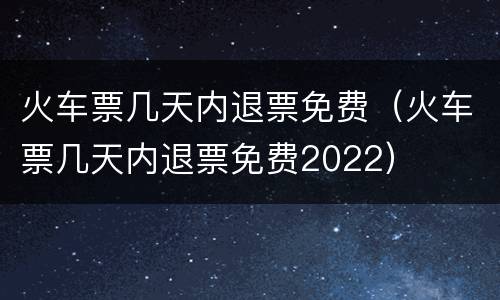 火车票几天内退票免费（火车票几天内退票免费2022）