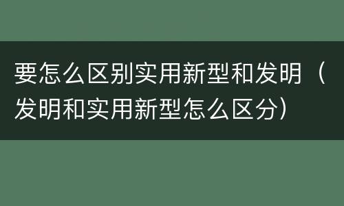 要怎么区别实用新型和发明（发明和实用新型怎么区分）
