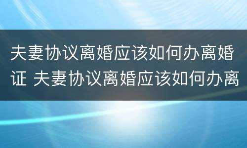夫妻协议离婚应该如何办离婚证 夫妻协议离婚应该如何办离婚证明
