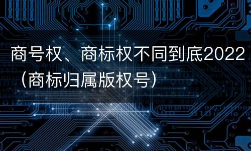 商号权、商标权不同到底2022（商标归属版权号）