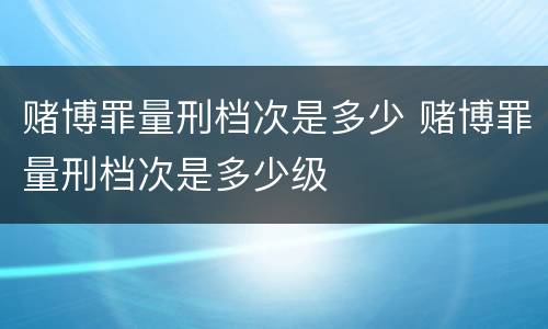 赌博罪量刑档次是多少 赌博罪量刑档次是多少级