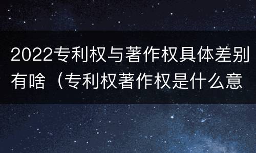 2022专利权与著作权具体差别有啥（专利权著作权是什么意思）