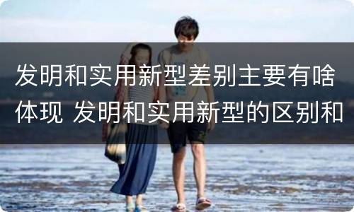 发明和实用新型差别主要有啥体现 发明和实用新型的区别和联系有什么