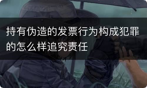 持有伪造的发票行为构成犯罪的怎么样追究责任