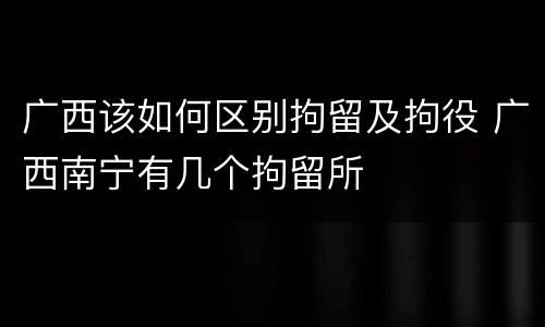 广西该如何区别拘留及拘役 广西南宁有几个拘留所