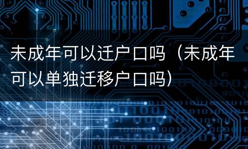 未成年可以迁户口吗（未成年可以单独迁移户口吗）